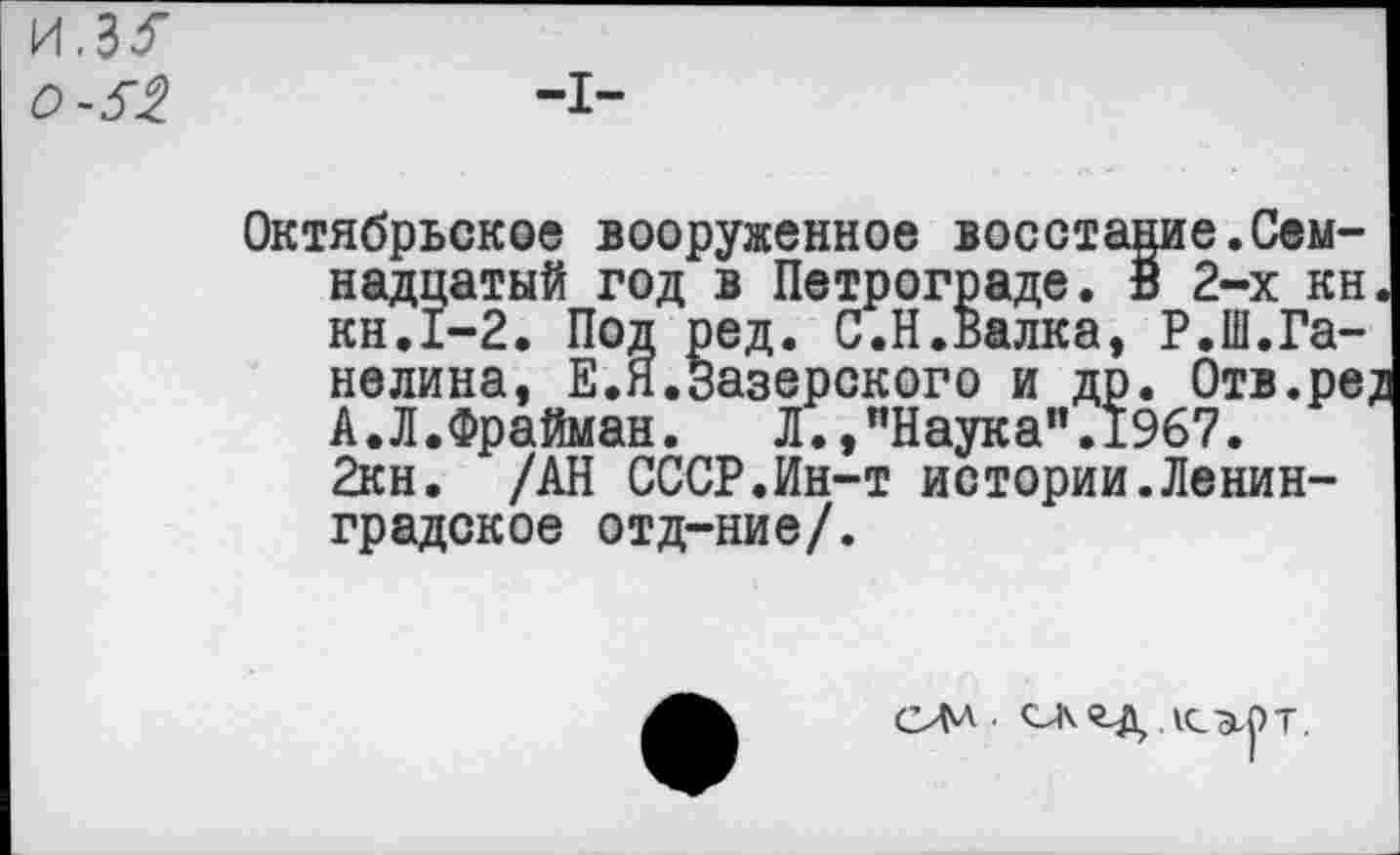 ﻿и,з<
-I-
Октябрьское вооруженное восстание.Семнадцатый год в Петрограде. В 2-х кн. кн.1-2. Под ред. С.Н.Валка, Р.Ш.Ганелина, Е.Я.Зазерского и др. Отв.ре; А.Л.Фрайман. Л.,"Наука”.1967. 2кн. /АН СССР.Ин-т истории.Ленинградское отд-ние/.